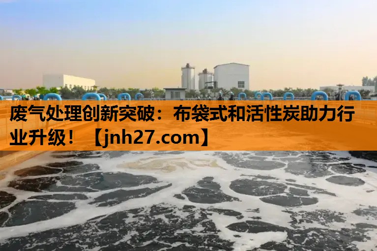 废气处理创新突破：布袋式和活性炭助力行业升级！