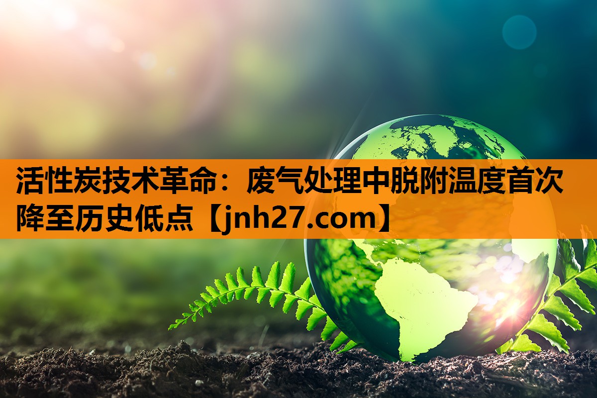 活性炭技术革命：废气处理中脱附温度首次降至历史低点