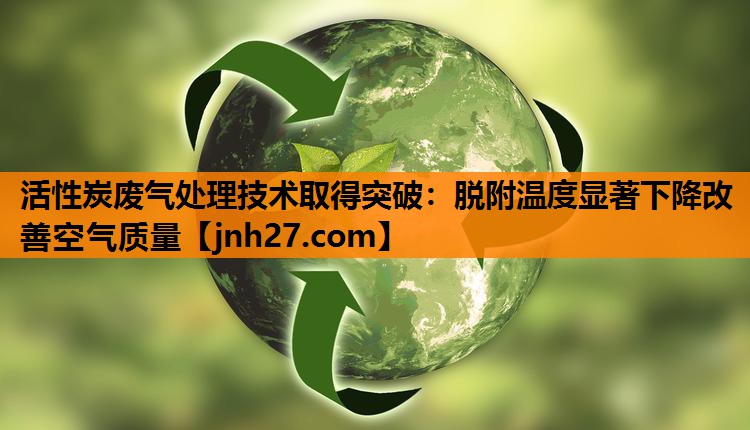 活性炭废气处理技术取得突破：脱附温度显著下降改善空气质量