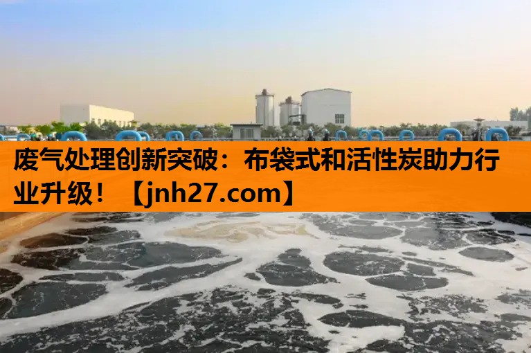 废气处理创新突破：布袋式和活性炭助力行业升级！