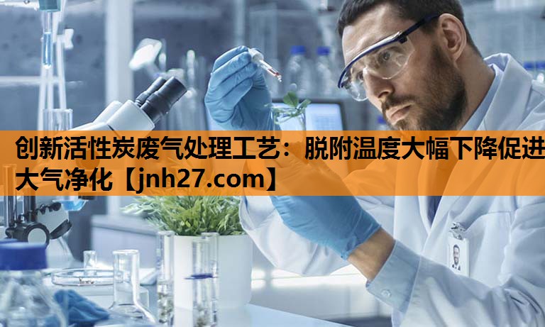 创新活性炭废气处理工艺：脱附温度大幅下降促进大气净化