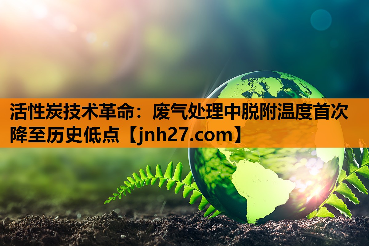 活性炭技术革命：废气处理中脱附温度首次降至历史低点